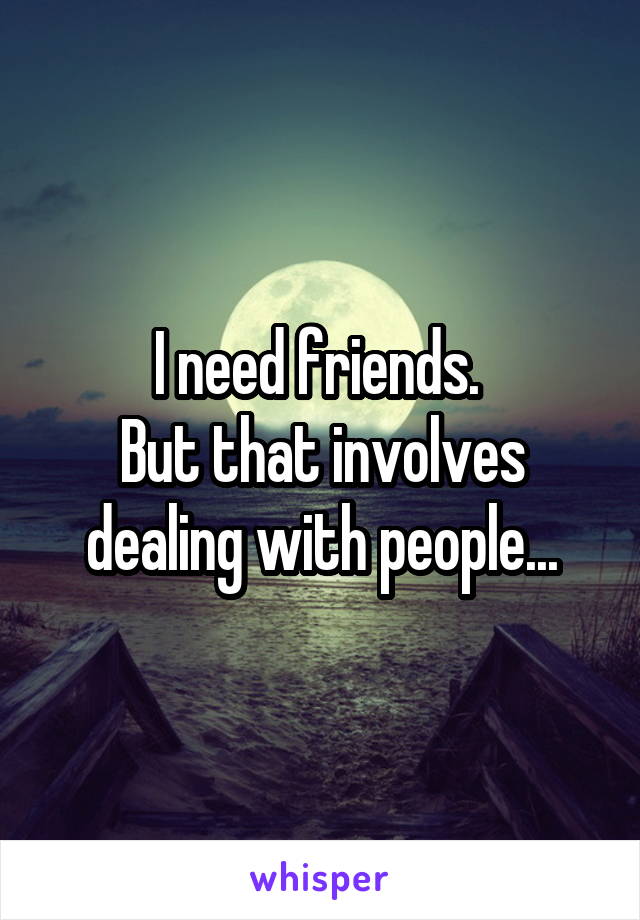 I need friends. 
But that involves dealing with people...