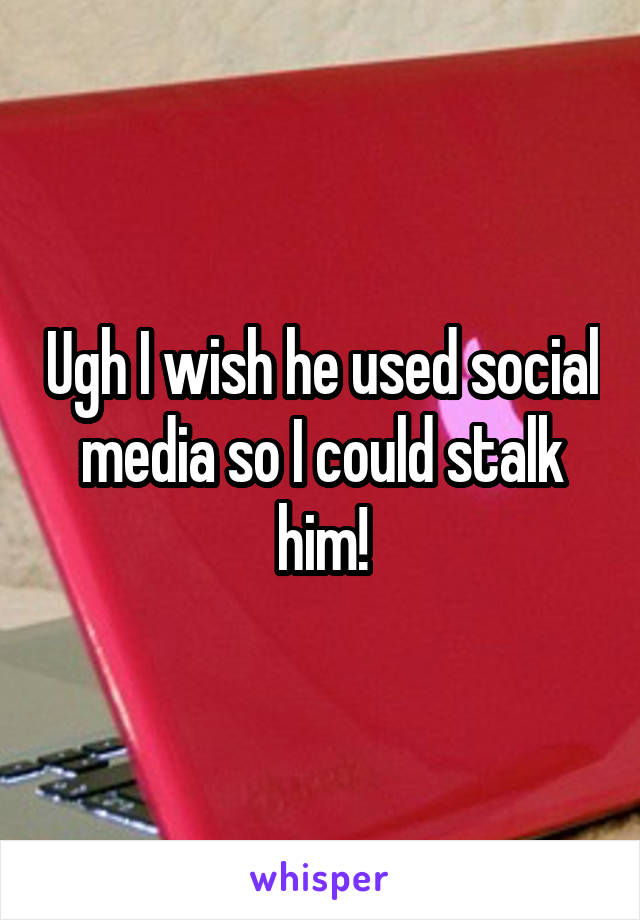 Ugh I wish he used social media so I could stalk him!