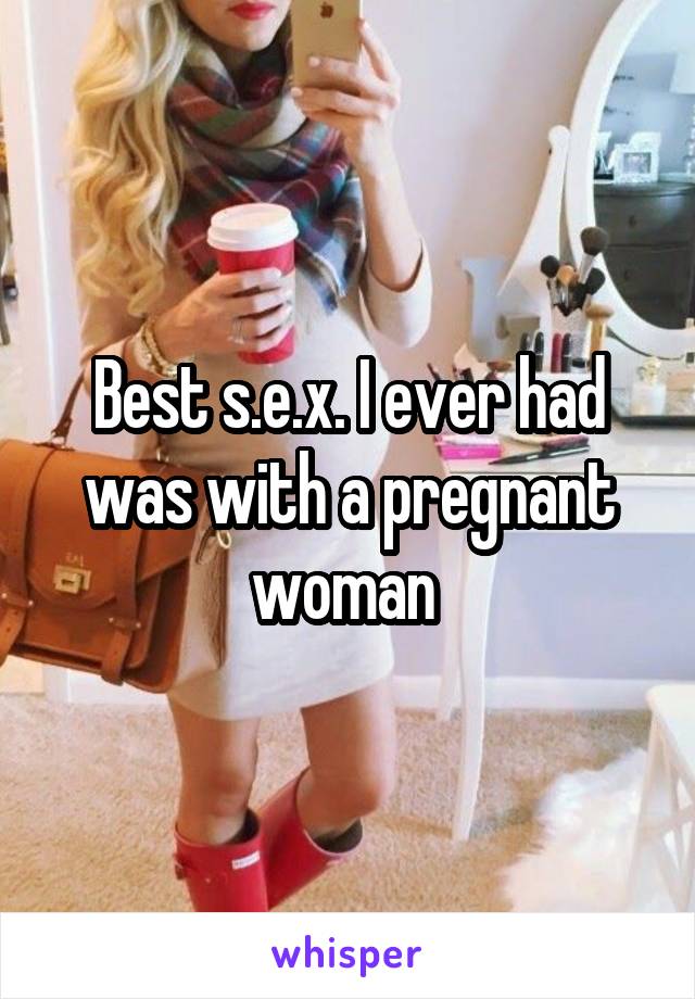 Best s.e.x. I ever had was with a pregnant woman 