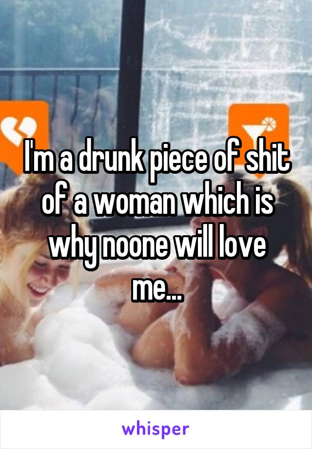 I'm a drunk piece of shit of a woman which is why noone will love me...