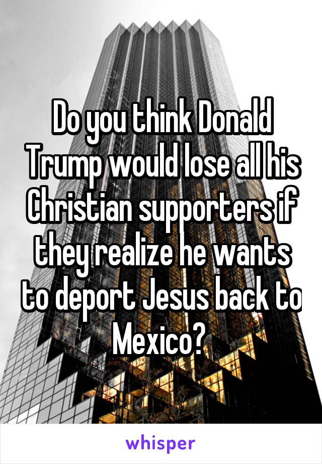 Do you think Donald Trump would lose all his Christian supporters if they realize he wants to deport Jesus back to Mexico? 