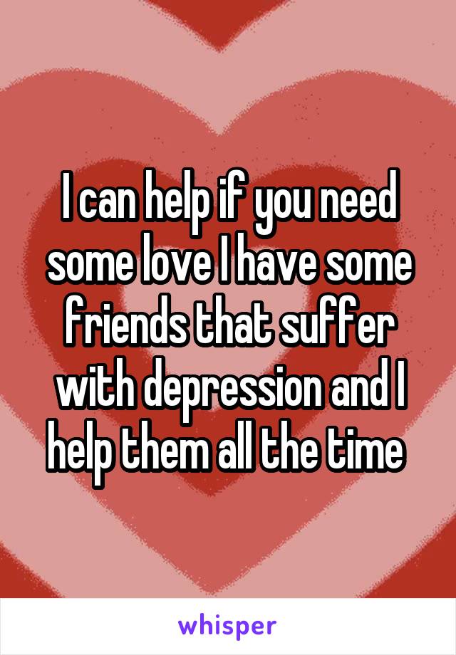 I can help if you need some love I have some friends that suffer with depression and I help them all the time 