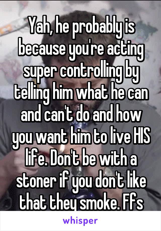 Yah, he probably is because you're acting super controlling by telling him what he can and can't do and how you want him to live HIS life. Don't be with a stoner if you don't like that they smoke. Ffs