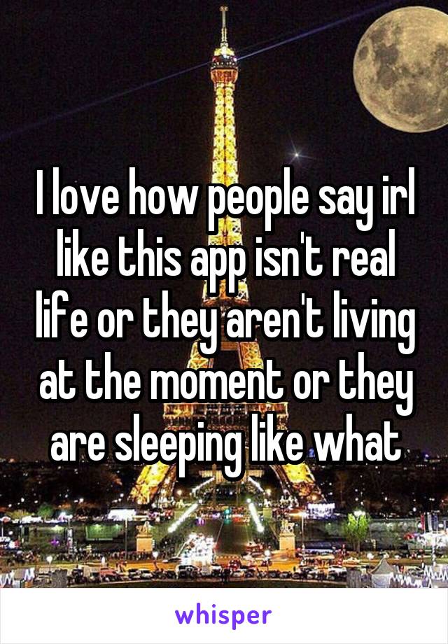 I love how people say irl like this app isn't real life or they aren't living at the moment or they are sleeping like what