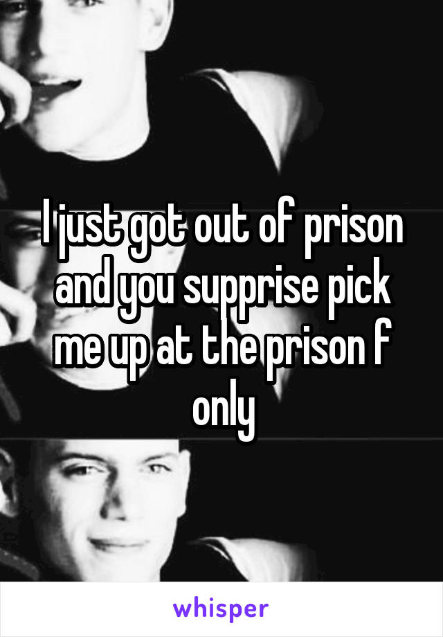 I just got out of prison and you supprise pick me up at the prison f only