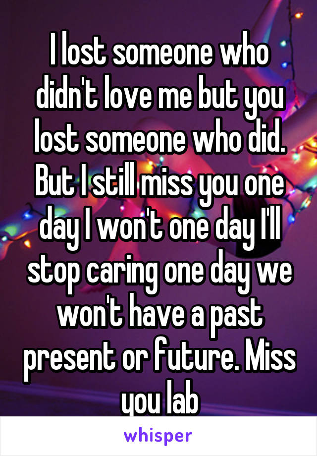 I lost someone who didn't love me but you lost someone who did. But I still miss you one day I won't one day I'll stop caring one day we won't have a past present or future. Miss you lab