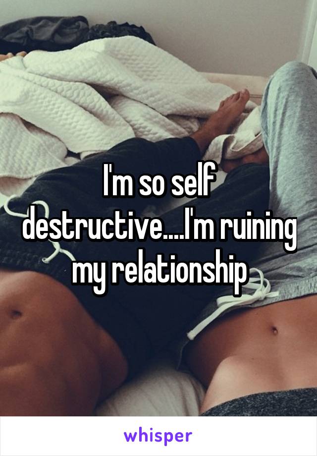I'm so self destructive....I'm ruining my relationship