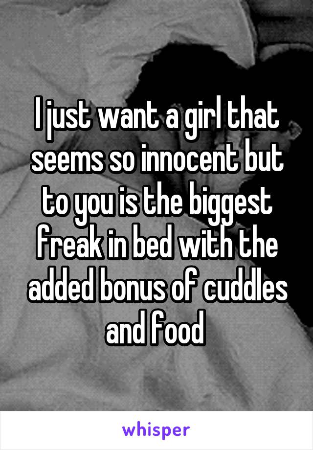 I just want a girl that seems so innocent but to you is the biggest freak in bed with the added bonus of cuddles and food 