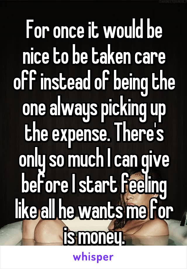 For once it would be nice to be taken care off instead of being the one always picking up the expense. There's only so much I can give before I start feeling like all he wants me for is money.