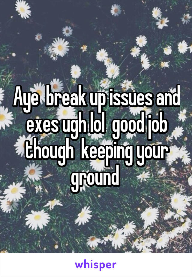 Aye  break up issues and exes ugh lol  good job though  keeping your ground 