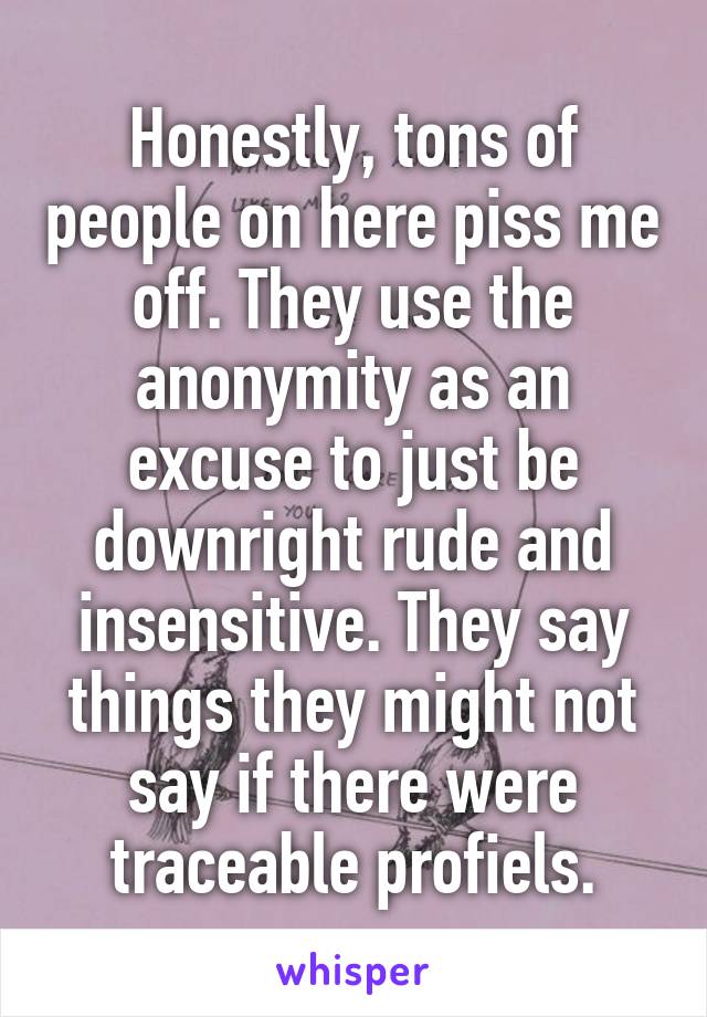 Honestly, tons of people on here piss me off. They use the anonymity as an excuse to just be downright rude and insensitive. They say things they might not say if there were traceable profiels.