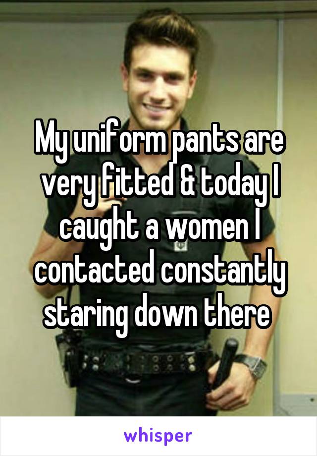 My uniform pants are very fitted & today I caught a women I contacted constantly staring down there 