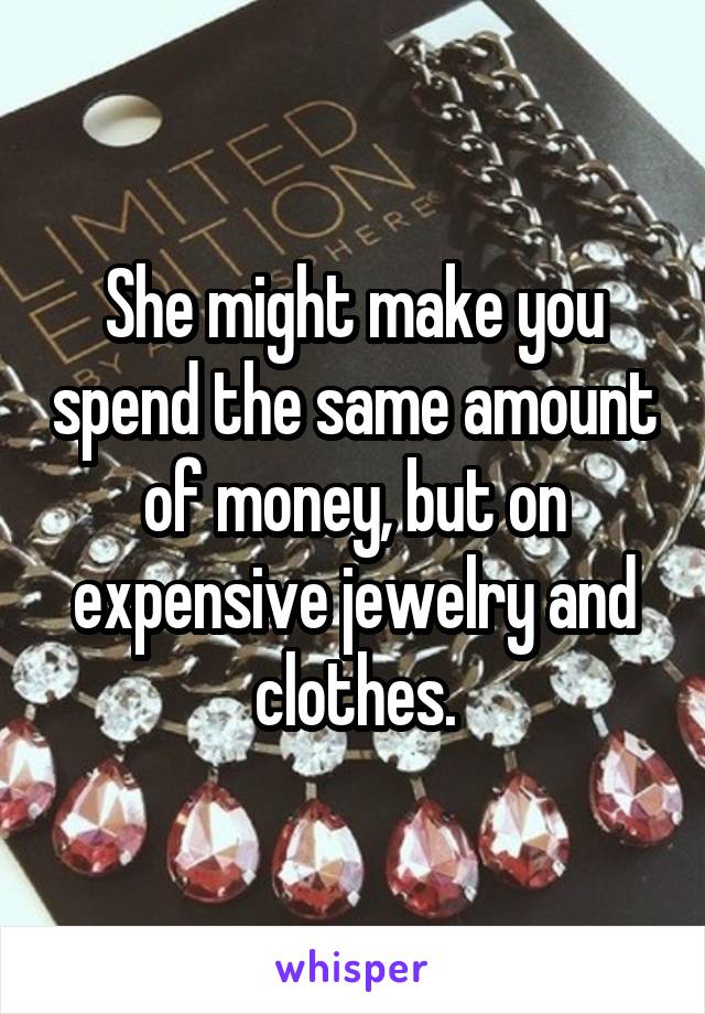 She might make you spend the same amount of money, but on expensive jewelry and clothes.