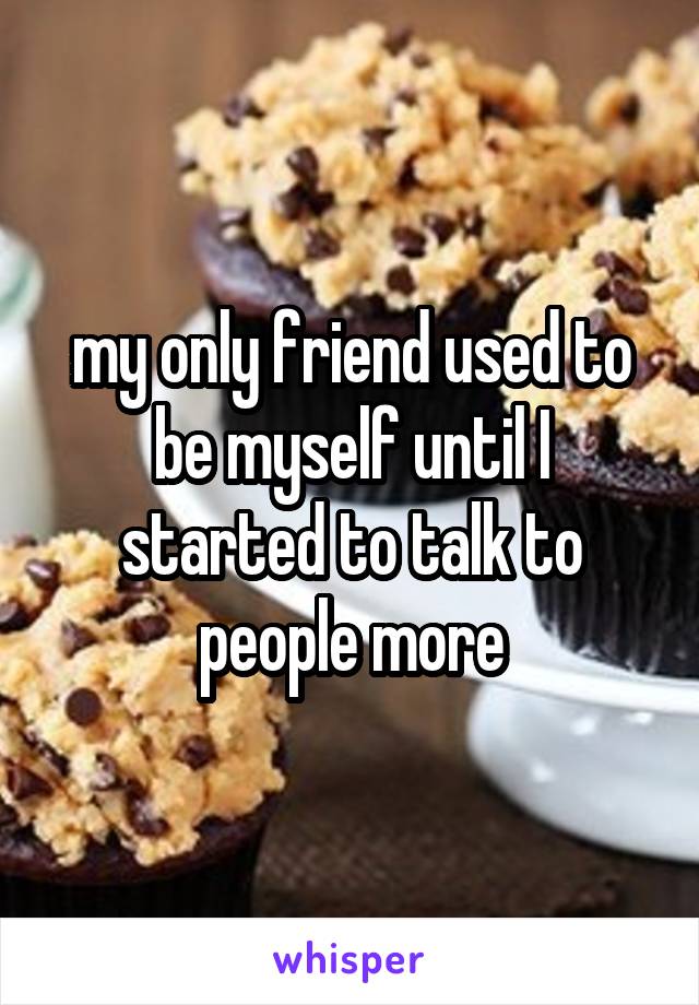 my only friend used to be myself until I started to talk to people more