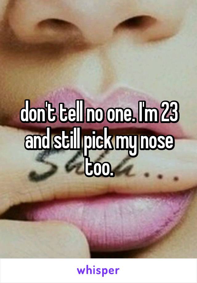 don't tell no one. I'm 23 and still pick my nose too.