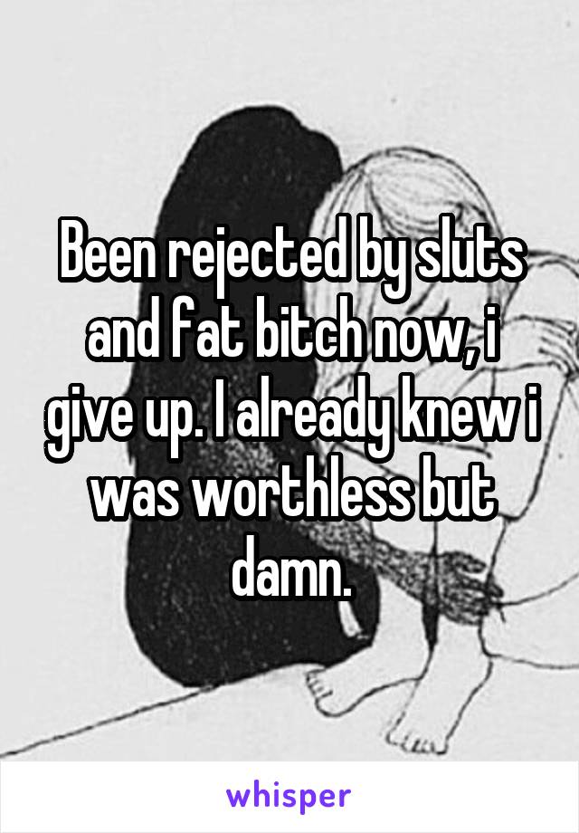 Been rejected by sluts and fat bitch now, i give up. I already knew i was worthless but damn.
