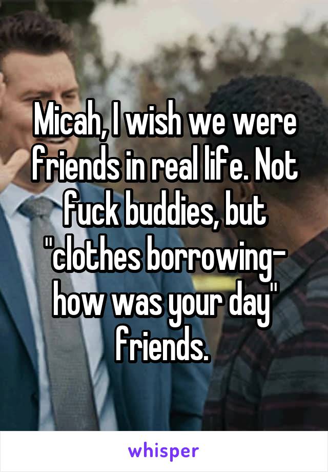 Micah, I wish we were friends in real life. Not fuck buddies, but "clothes borrowing- how was your day" friends. 