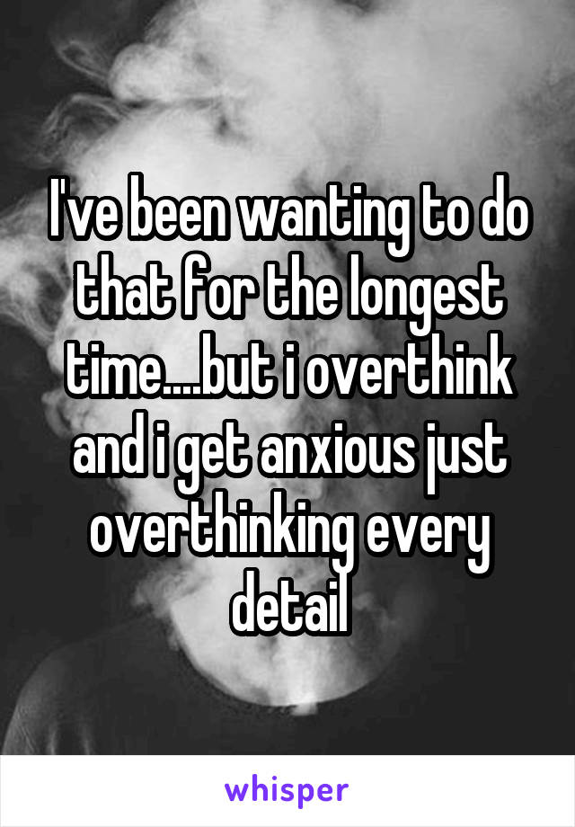 I've been wanting to do that for the longest time....but i overthink and i get anxious just overthinking every detail