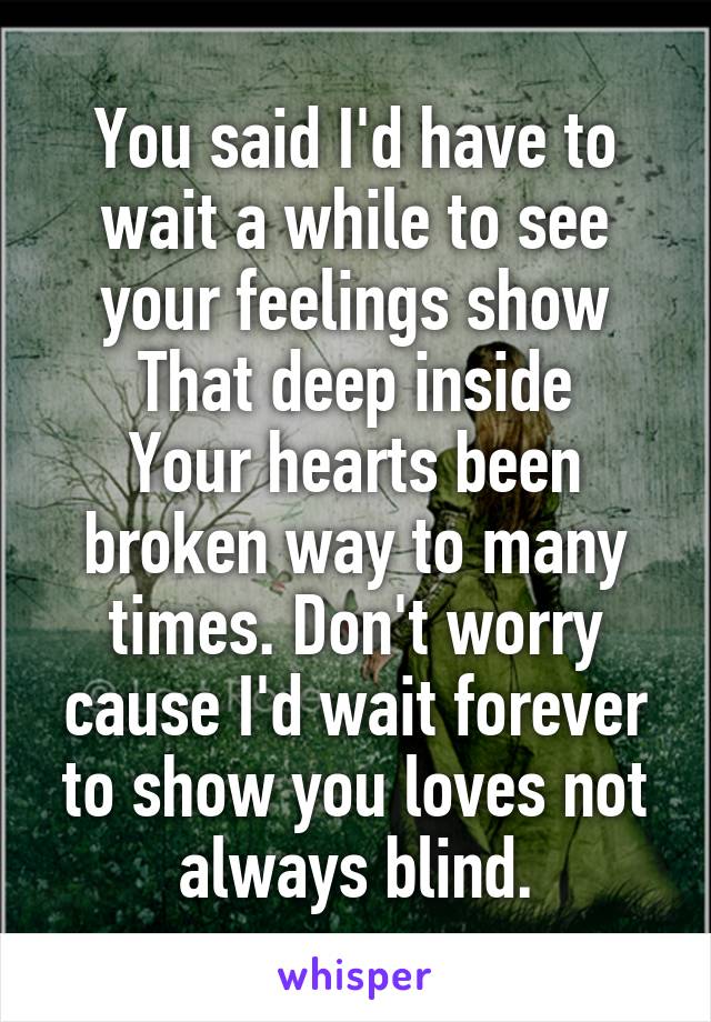 You said I'd have to wait a while to see your feelings show
That deep inside
Your hearts been broken way to many times. Don't worry cause I'd wait forever to show you loves not always blind.