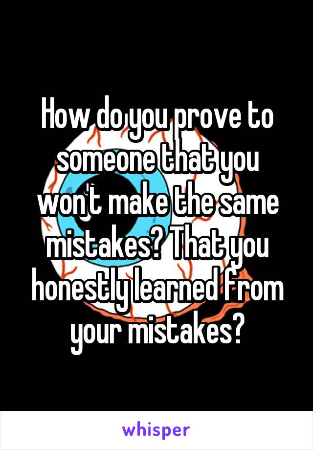 How do you prove to someone that you won't make the same mistakes? That you honestly learned from your mistakes?