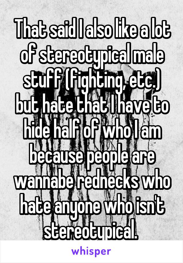 That said I also like a lot of stereotypical male stuff (fighting, etc.) but hate that I have to hide half of who I am because people are wannabe rednecks who hate anyone who isn't stereotypical. 