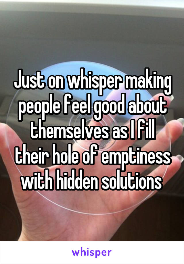 Just on whisper making people feel good about themselves as I fill their hole of emptiness with hidden solutions 