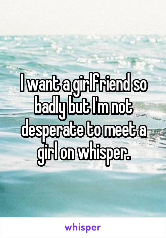 I want a girlfriend so badly but I'm not desperate to meet a girl on whisper.