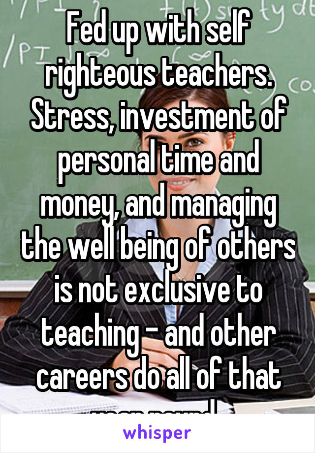 Fed up with self righteous teachers. Stress, investment of personal time and money, and managing the well being of others is not exclusive to teaching - and other careers do all of that year round. 