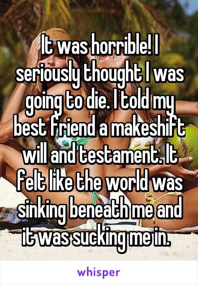 It was horrible! I seriously thought I was going to die. I told my best friend a makeshift will and testament. It felt like the world was sinking beneath me and it was sucking me in.  