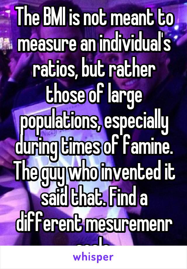 The BMI is not meant to measure an individual's ratios, but rather those of large populations, especially during times of famine. The guy who invented it said that. Find a different mesuremenr scale.