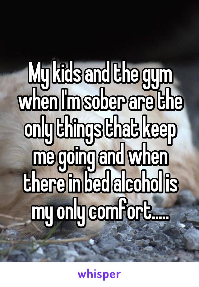My kids and the gym when I'm sober are the only things that keep me going and when there in bed alcohol is my only comfort.....