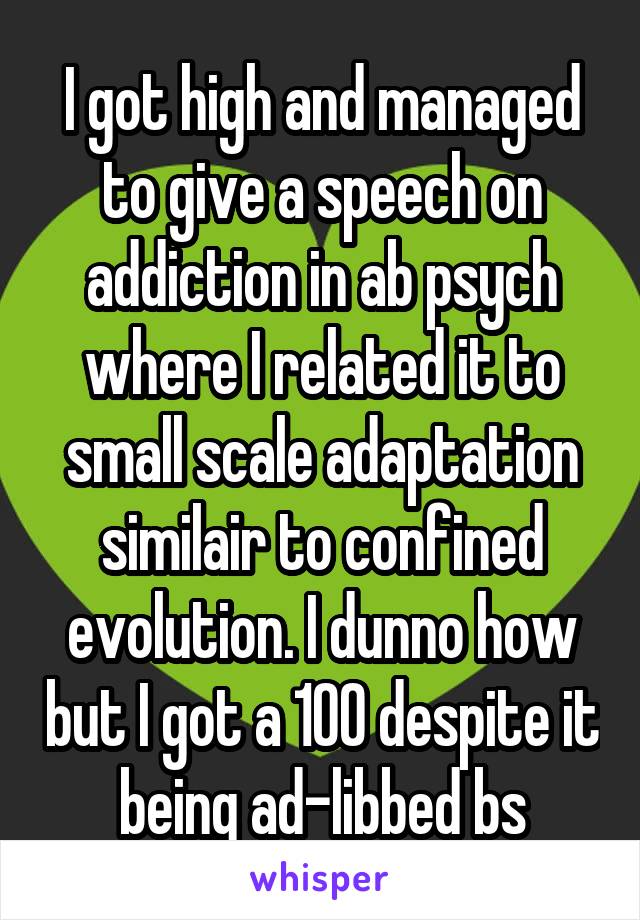 I got high and managed to give a speech on addiction in ab psych where I related it to small scale adaptation similair to confined evolution. I dunno how but I got a 100 despite it being ad-libbed bs