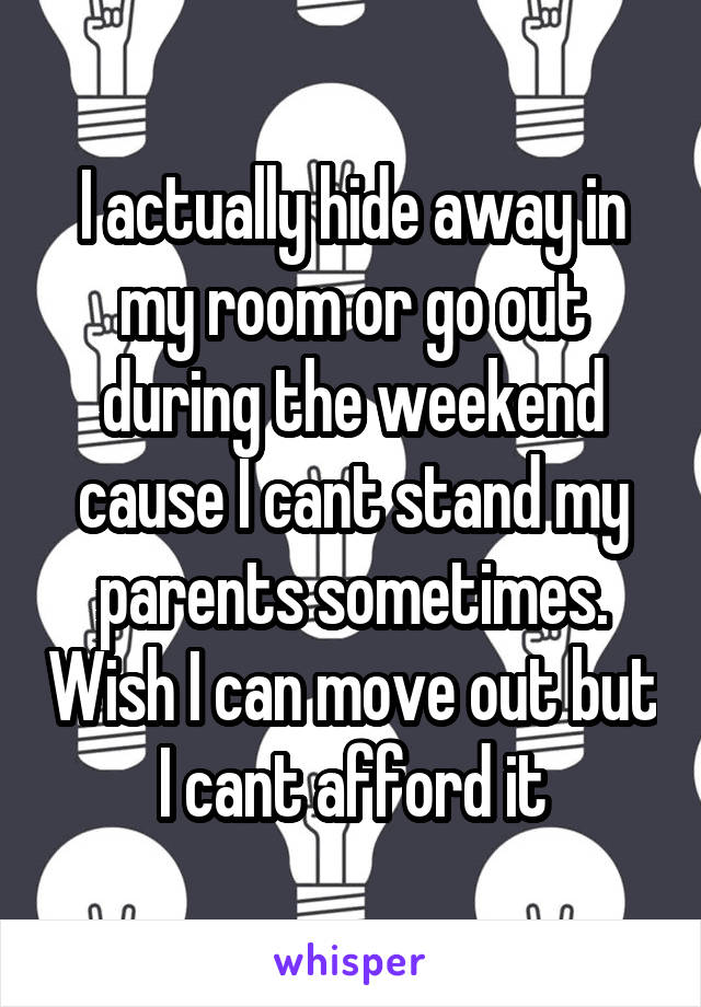 I actually hide away in my room or go out during the weekend cause I cant stand my parents sometimes. Wish I can move out but I cant afford it