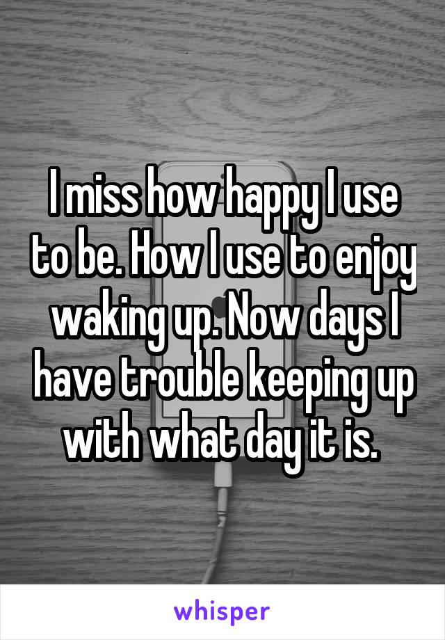 I miss how happy I use to be. How I use to enjoy waking up. Now days I have trouble keeping up with what day it is. 