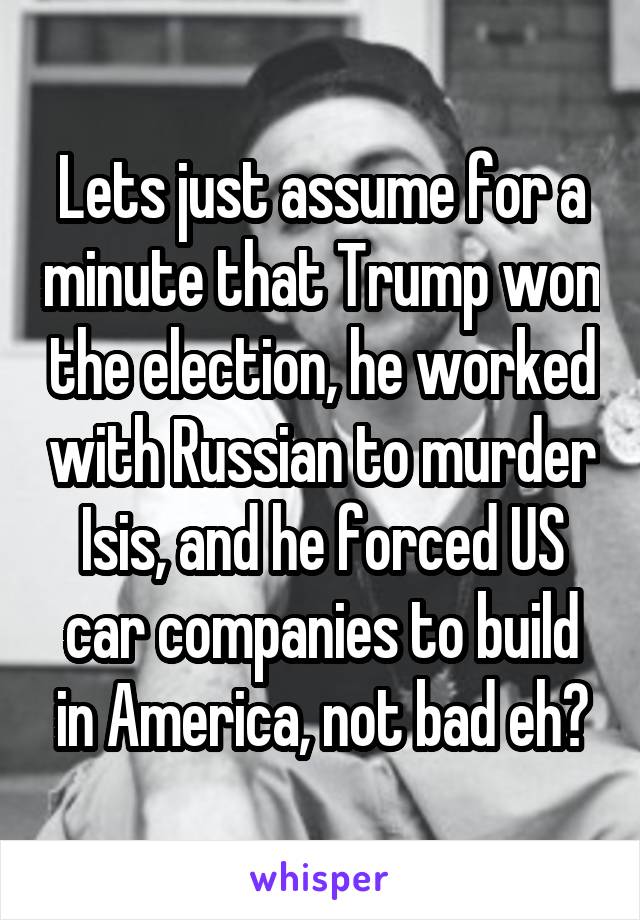 Lets just assume for a minute that Trump won the election, he worked with Russian to murder Isis, and he forced US car companies to build in America, not bad eh?