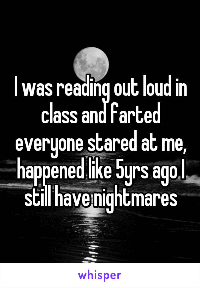 I was reading out loud in class and farted everyone stared at me, happened like 5yrs ago I still have nightmares