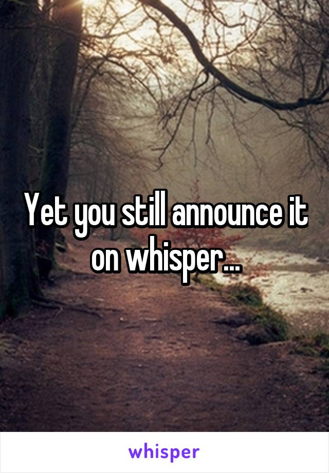 Yet you still announce it on whisper...