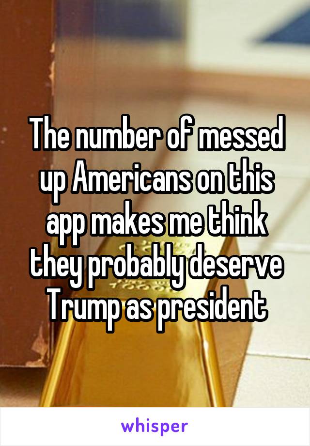 The number of messed up Americans on this app makes me think they probably deserve Trump as president
