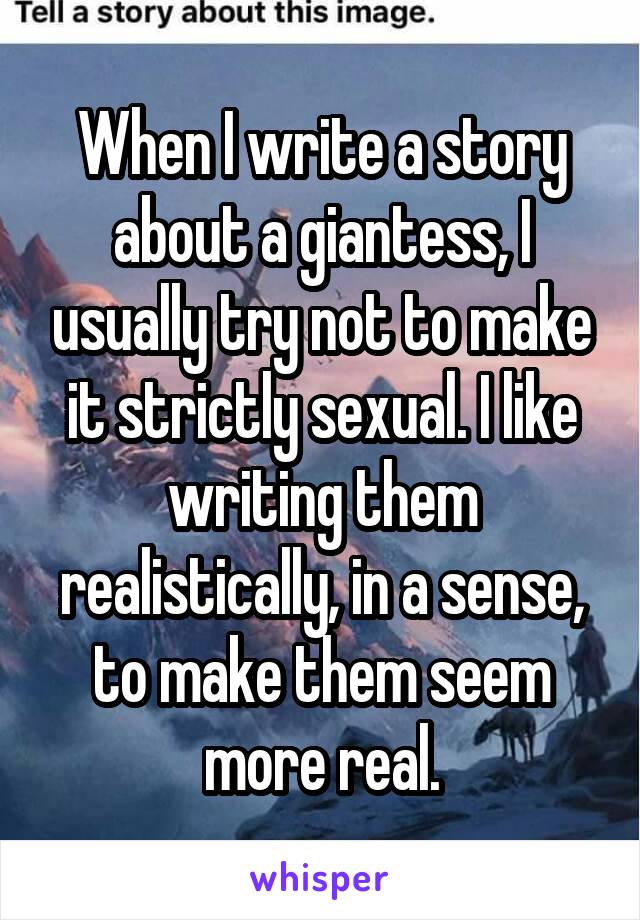 When I write a story about a giantess, I usually try not to make it strictly sexual. I like writing them realistically, in a sense, to make them seem more real.