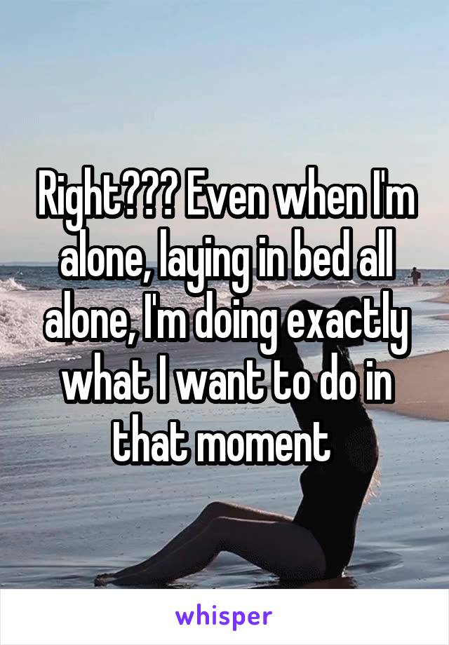 Right??? Even when I'm alone, laying in bed all alone, I'm doing exactly what I want to do in that moment 