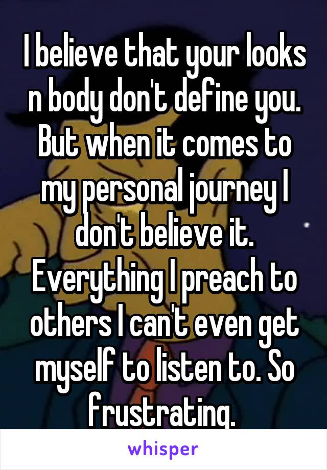 I believe that your looks n body don't define you. But when it comes to my personal journey I don't believe it. Everything I preach to others I can't even get myself to listen to. So frustrating. 