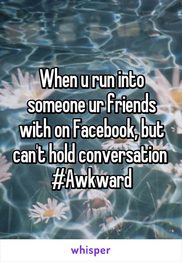 When u run into someone ur friends with on Facebook, but can't hold conversation 
#Awkward