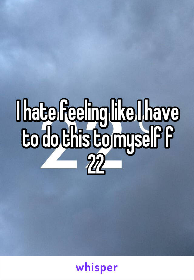 I hate feeling like I have to do this to myself f 22 