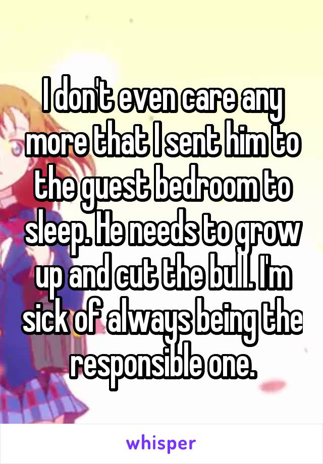 I don't even care any more that I sent him to the guest bedroom to sleep. He needs to grow up and cut the bull. I'm sick of always being the responsible one.