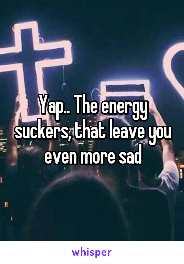Yap.. The energy suckers, that leave you even more sad