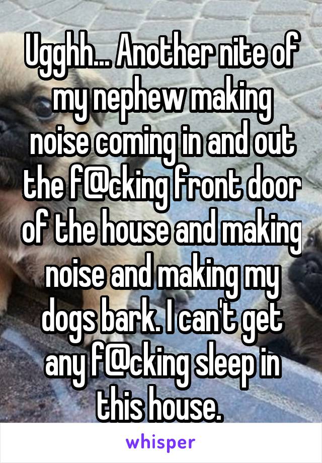 Ugghh... Another nite of my nephew making noise coming in and out the f@cking front door of the house and making noise and making my dogs bark. I can't get any f@cking sleep in this house. 