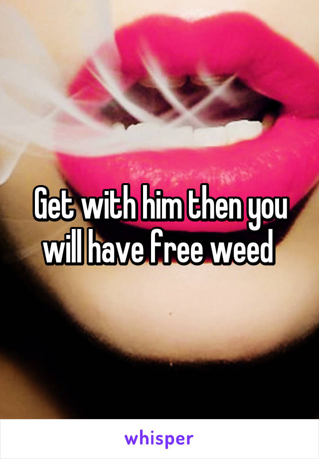 Get with him then you will have free weed 