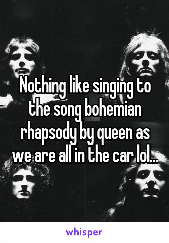 Nothing like singing to the song bohemian rhapsody by queen as we are all in the car lol...