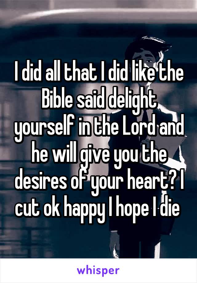 I did all that I did like the Bible said delight yourself in the Lord and he will give you the desires of your heart? I cut ok happy I hope I die 
