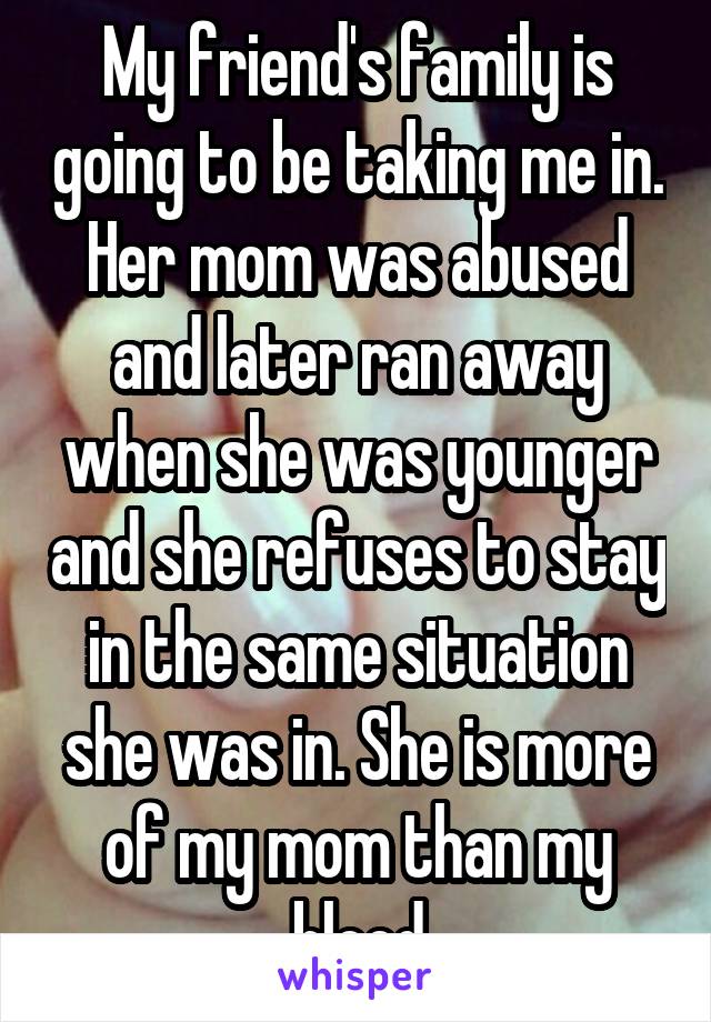 My friend's family is going to be taking me in. Her mom was abused and later ran away when she was younger and she refuses to stay in the same situation she was in. She is more of my mom than my blood